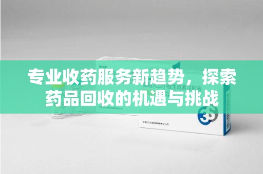 天津专业收药服务新趋势，探索药品回收的机遇与挑战