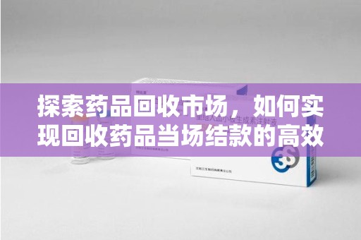 天津探索药品回收市场，如何实现回收药品当场结款的高效模式