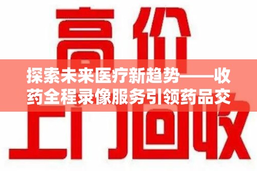 天津探索未来医疗新趋势——收药全程录像服务引领药品交付安全新篇章