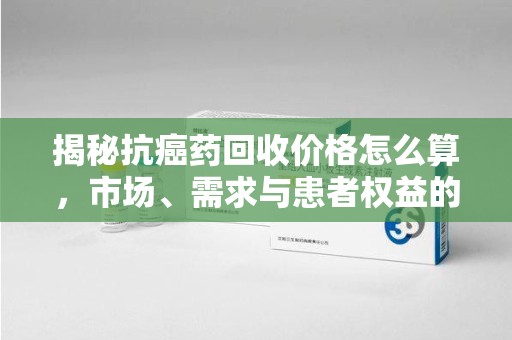 天津揭秘抗癌药回收价格怎么算，市场、需求与患者权益的平衡之道