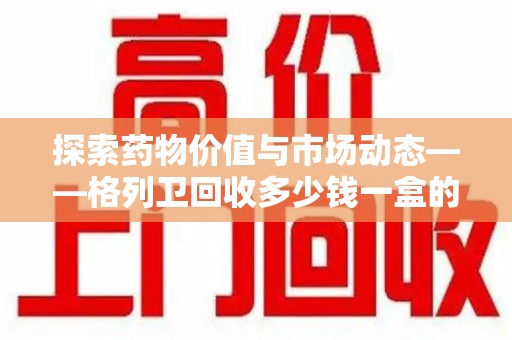 天津探索药物价值与市场动态——格列卫回收多少钱一盒的全面解析