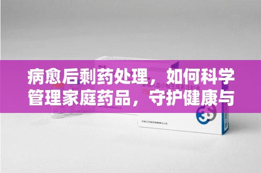天津病愈后剩药处理，如何科学管理家庭药品，守护健康与环境