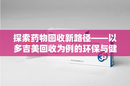天津探索药物回收新路径——以多吉美回收为例的环保与健康平衡