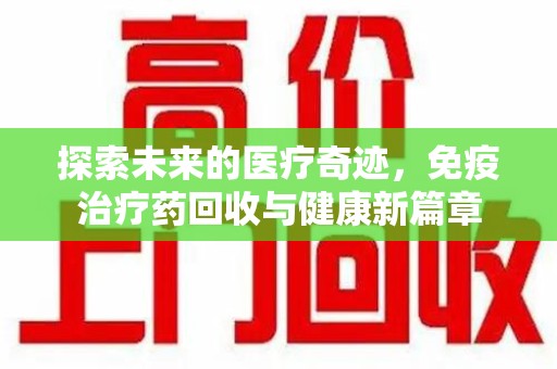 天津探索未来的医疗奇迹，免疫治疗药回收与健康新篇章