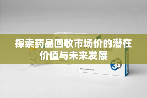天津探索药品回收市场价的潜在价值与未来发展