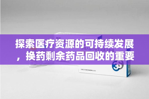 天津探索医疗资源的可持续发展，换药剩余药品回收的重要性与实践
