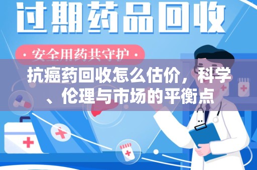 天津抗癌药回收怎么估价，科学、伦理与市场的平衡点
