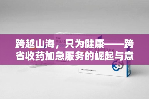 天津跨越山海，只为健康——跨省收药加急服务的崛起与意义