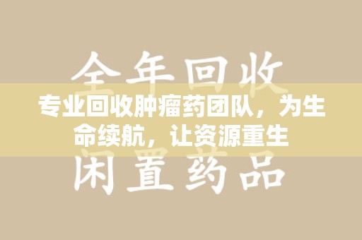 天津专业回收肿瘤药团队，为生命续航，让资源重生
