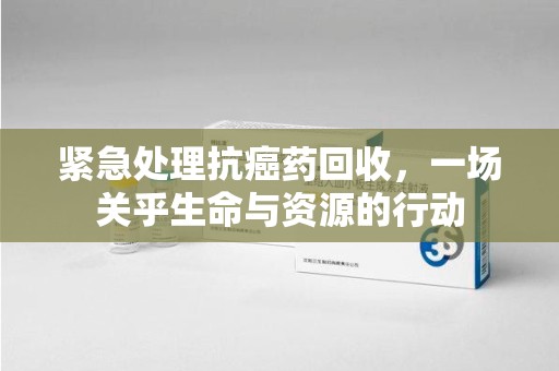 天津紧急处理抗癌药回收，一场关乎生命与资源的行动
