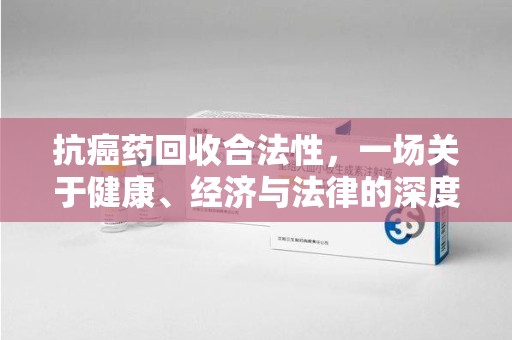 天津抗癌药回收合法性，一场关于健康、经济与法律的深度探讨